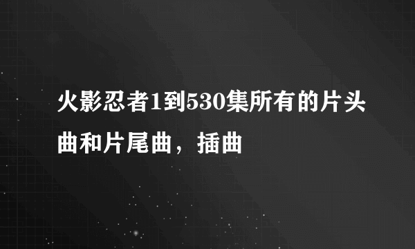 火影忍者1到530集所有的片头曲和片尾曲，插曲