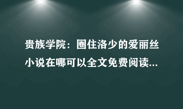 贵族学院：圈住洛少的爱丽丝小说在哪可以全文免费阅读（不用vip）