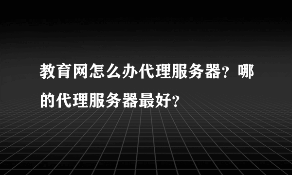 教育网怎么办代理服务器？哪的代理服务器最好？