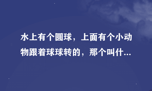 水上有个圆球，上面有个小动物跟着球球转的，那个叫什么玩具？