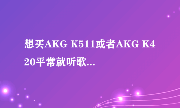 想买AKG K511或者AKG K420平常就听歌然后玩游戏 每个的优点缺点介绍下、还有适合干嘛、外观等