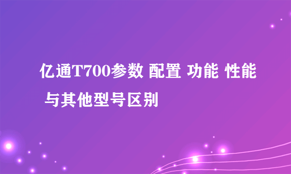 亿通T700参数 配置 功能 性能 与其他型号区别