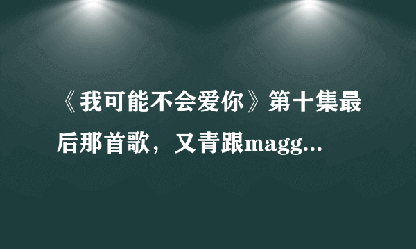 《我可能不会爱你》第十集最后那首歌，又青跟maggie在KTV唱的那首歌歌名是什么吖？