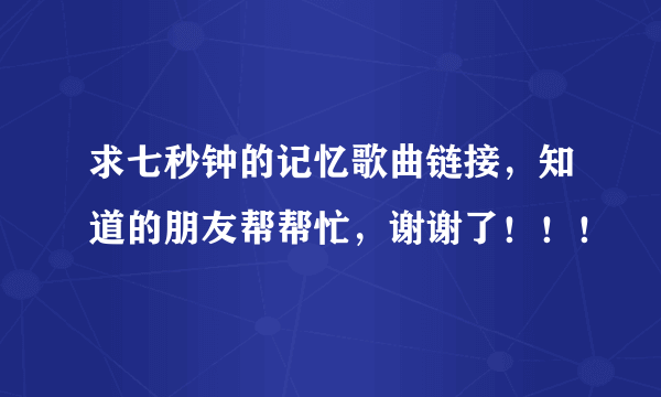 求七秒钟的记忆歌曲链接，知道的朋友帮帮忙，谢谢了！！！