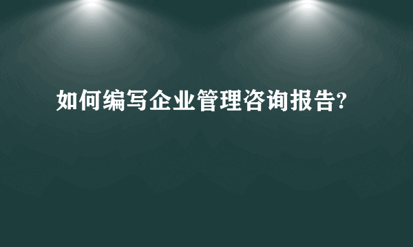 如何编写企业管理咨询报告?