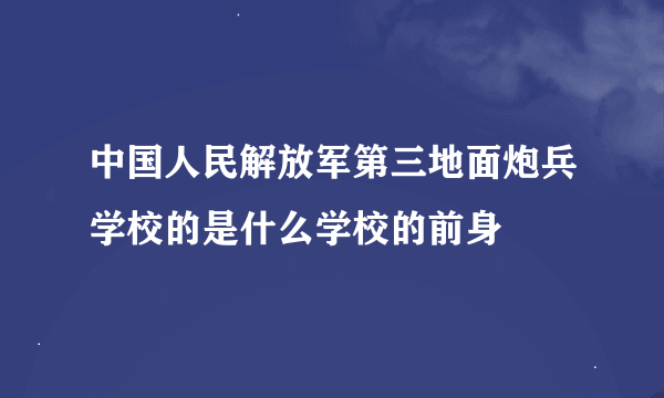 中国人民解放军第三地面炮兵学校的是什么学校的前身