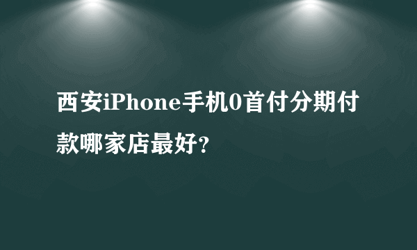 西安iPhone手机0首付分期付款哪家店最好？