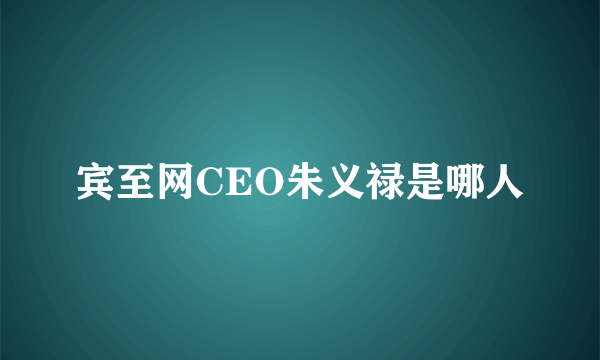 宾至网CEO朱义禄是哪人