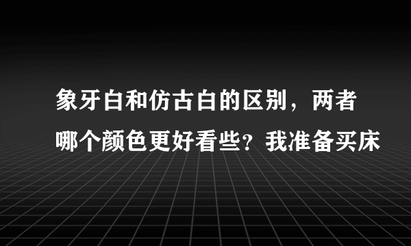 象牙白和仿古白的区别，两者哪个颜色更好看些？我准备买床