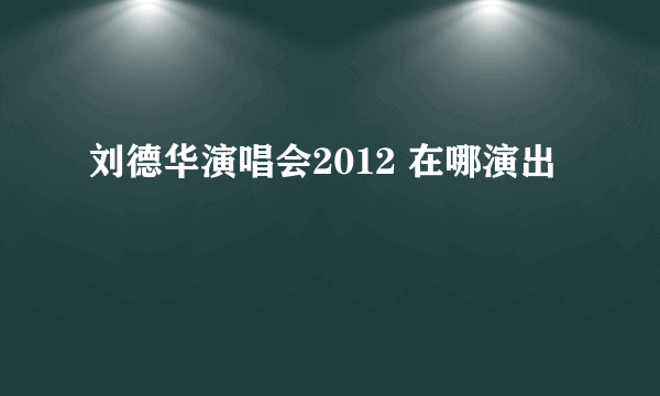 刘德华演唱会2012 在哪演出