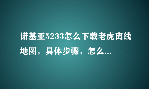 诺基亚5233怎么下载老虎离线地图，具体步骤，怎么安装打开