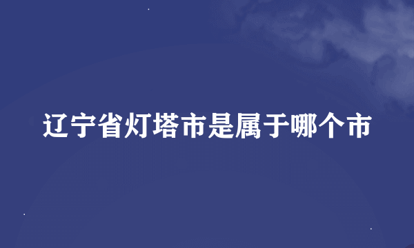 辽宁省灯塔市是属于哪个市