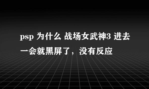 psp 为什么 战场女武神3 进去一会就黑屏了，没有反应