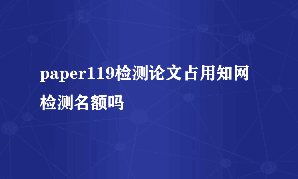 paper119检测论文占用知网检测名额吗