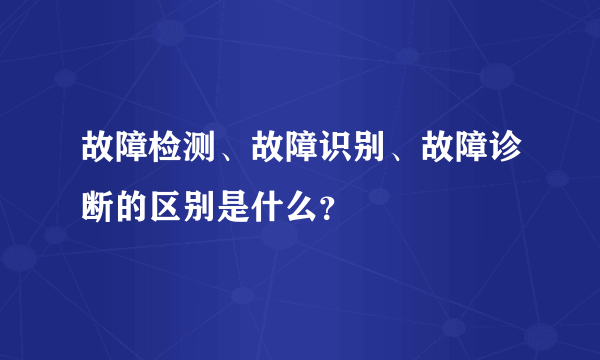 故障检测、故障识别、故障诊断的区别是什么？