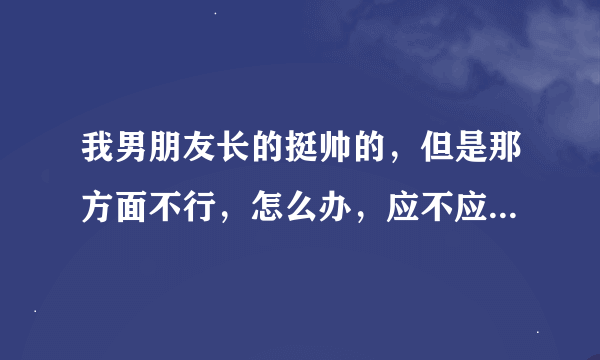 我男朋友长的挺帅的，但是那方面不行，怎么办，应不应该分手啊，分手了觉得挺可惜的，不分手的话以后得夫