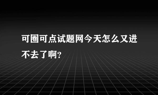 可圈可点试题网今天怎么又进不去了啊？