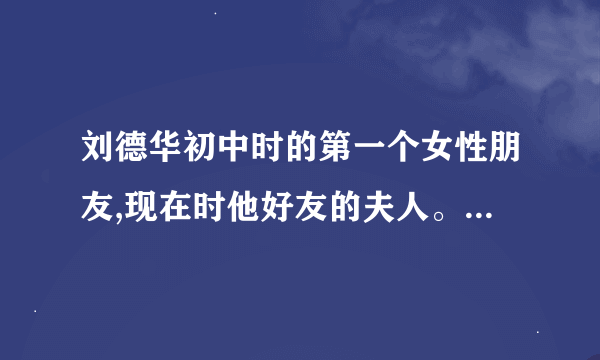 刘德华初中时的第一个女性朋友,现在时他好友的夫人。 他在音乐传奇一路星光里说的