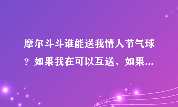 摩尔斗斗谁能送我情人节气球？如果我在可以互送，如果谁总共送我25个，我给他50分。Q1034153128