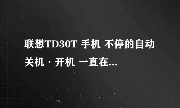 联想TD30T 手机 不停的自动关机·开机 一直在那 自动重启。。那位大哥大姐知道什么原因麻烦告诉我。。谢谢