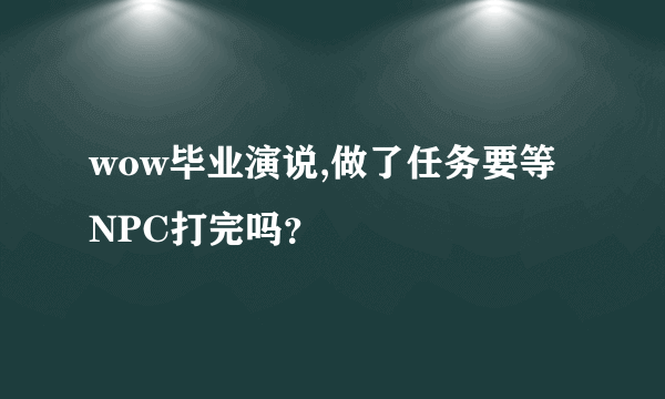 wow毕业演说,做了任务要等NPC打完吗？