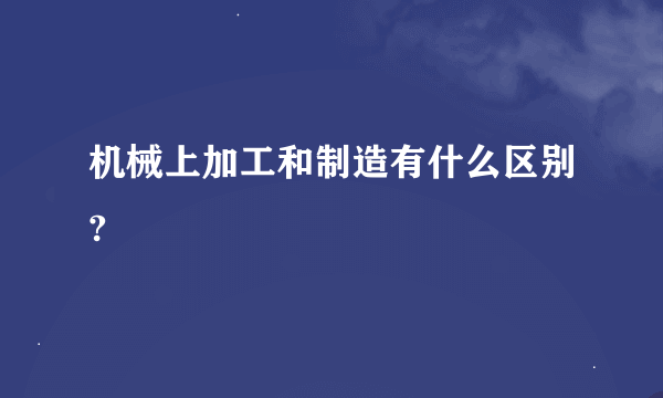 机械上加工和制造有什么区别?