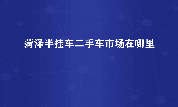 菏泽半挂车二手车市场在哪里