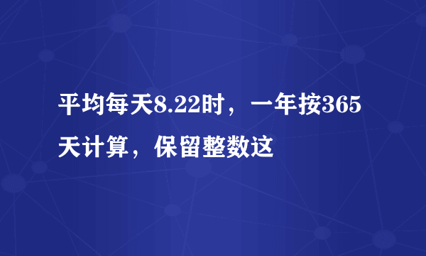 平均每天8.22时，一年按365天计算，保留整数这