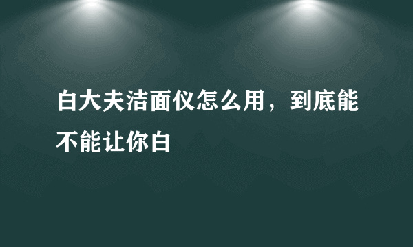 白大夫洁面仪怎么用，到底能不能让你白