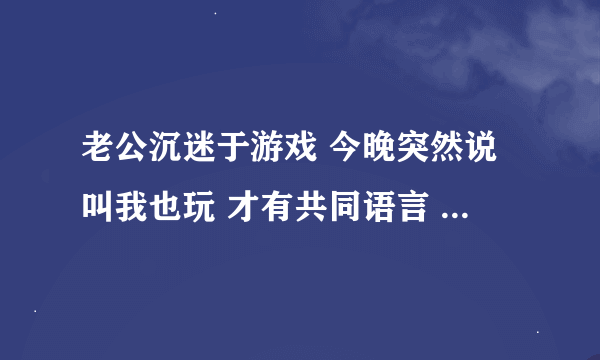 老公沉迷于游戏 今晚突然说叫我也玩 才有共同语言 他是不是对我变了