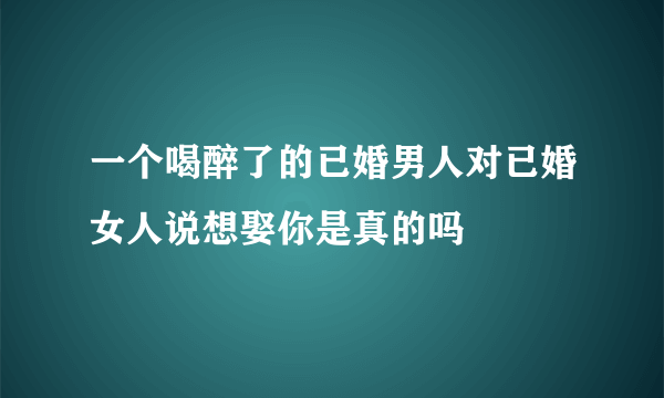 一个喝醉了的已婚男人对已婚女人说想娶你是真的吗