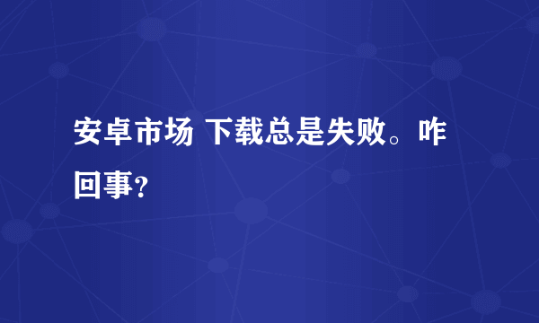 安卓市场 下载总是失败。咋回事？