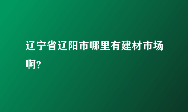 辽宁省辽阳市哪里有建材市场啊？