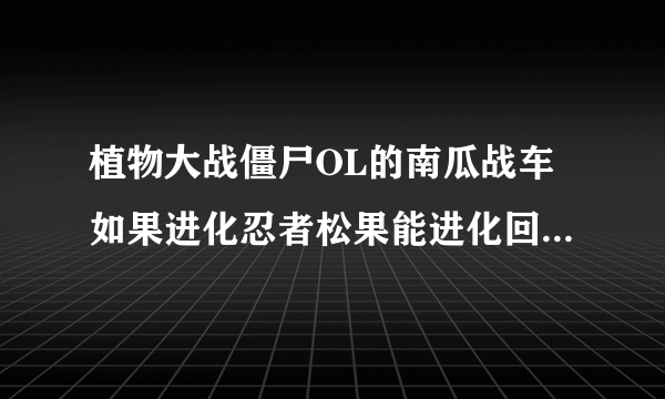 植物大战僵尸OL的南瓜战车如果进化忍者松果能进化回火焰南瓜王吗？请给个详细点的，最好有图