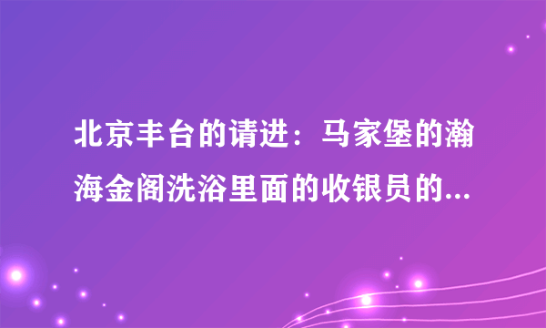 北京丰台的请进：马家堡的瀚海金阁洗浴里面的收银员的工作是做什么啊？