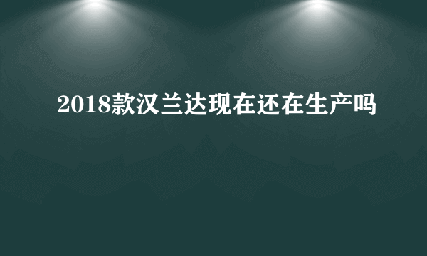 2018款汉兰达现在还在生产吗