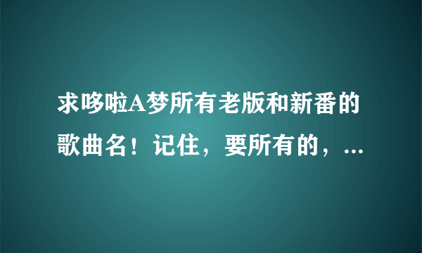 求哆啦A梦所有老版和新番的歌曲名！记住，要所有的，包括主题曲，插曲，片尾曲，角色曲