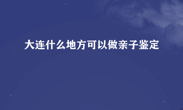 大连什么地方可以做亲子鉴定