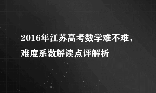 2016年江苏高考数学难不难，难度系数解读点评解析