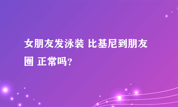 女朋友发泳装 比基尼到朋友圈 正常吗？