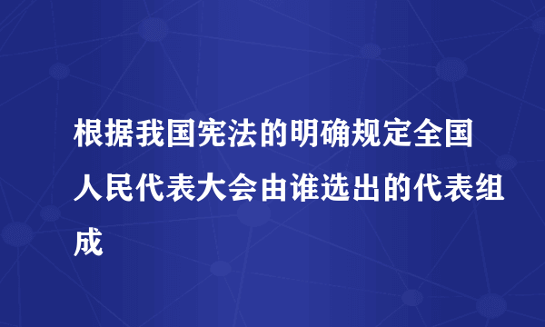 根据我国宪法的明确规定全国人民代表大会由谁选出的代表组成