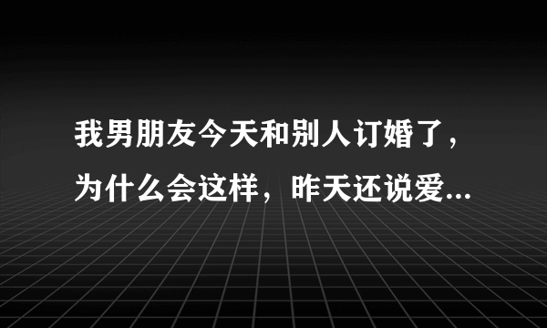 我男朋友今天和别人订婚了，为什么会这样，昨天还说爱我为什么今天就是别人的未婚夫了，为什么，这样对我