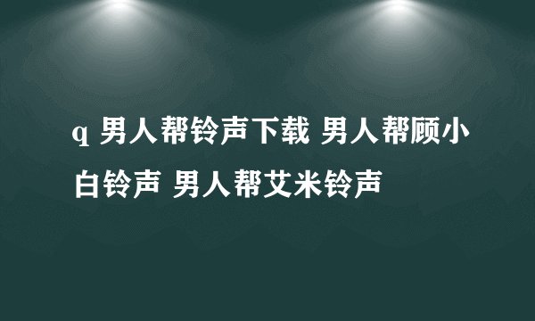 q 男人帮铃声下载 男人帮顾小白铃声 男人帮艾米铃声