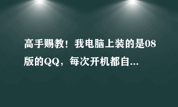 高手赐教！我电脑上装的是08版的QQ，每次开机都自动运行，很烦人，怎么半才好呢？