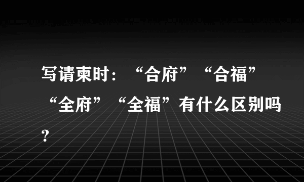 写请柬时：“合府”“合福”“全府”“全福”有什么区别吗？