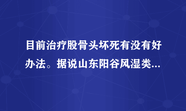 目前治疗股骨头坏死有没有好办法。据说山东阳谷风湿类风湿专科医院治疗效果很好，是不是真的。