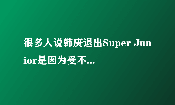 很多人说韩庚退出Super Junior是因为受不了祖国被侮辱，是么？？