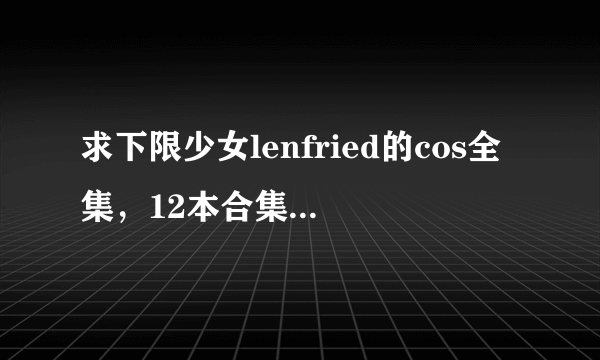 求下限少女lenfried的cos全集，12本合集+杂图1本 求好心人发给我