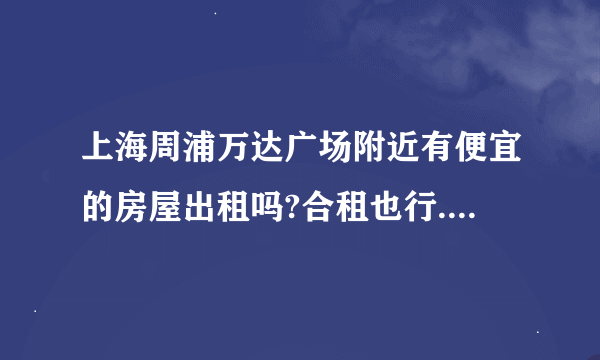 上海周浦万达广场附近有便宜的房屋出租吗?合租也行.一个人住...急...