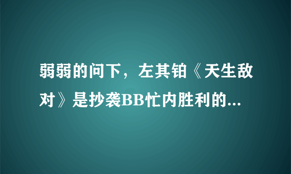 弱弱的问下，左其铂《天生敌对》是抄袭BB忙内胜利的哪首歌？因为还没听~